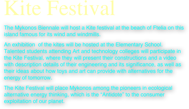 Kite Festival
The Mykonos Biennale will host a Kite festival at the beach of Ftelia on this island famous for its wind and windmills.
An exhibition  of the kites will be hosted at the Elementary School. Talented students attending Art and technology colleges will participate in the Kite Festival, where they will present their constructions and a video with description details of their engineering and its significance, as well as their ideas about how toys and art can provide with alternatives for the energy of tomorrow.
The Kite Festival will place Mykonos among the pioneers in ecological alternative energy thinking, which is the “Antidote” to the consumer exploitation of our planet.




